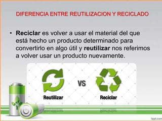 • Reciclar es volver a usar el material del que
está hecho un producto determinado para
convertirlo en algo útil y reutilizar nos referimos
a volver usar un producto nuevamente.
DIFERENCIA ENTRE REUTILIZACION Y RECICLADO
 