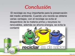 Conclusión
El reciclaje es muy importante para la preservación
del medio ambiente. Cuando uno recicla se obtiene
varias ventajas; con el reciclaje se evita el
desperdicio de la materia prima y recursos no
renovables, además se ahorra energía, se evita la
contaminación
 