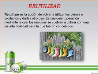 Reutilizar es la acción de volver a utilizar los bienes o
productos y darles otro uso. Es cualquier operación
mediante la cual los residuos se vuelven a utilizar con una
distinta finalidad para la que fueron concebidos.
REUTILIZAR
 