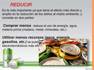 REDUCIREs la más importante ya que tiene el efecto más directo y
amplio en la reducción de los daños al medio ambiente, y
consiste en dos partes:
Comprar menos reduce el uso de energía, agua,
materia prima (madera, metal, minerales, etc.)
Utilizar menos recursos (agua, energía,
gasolina, etc.) se puede lograr con focos y
electrodomésticos más eficientes
REDUCIR
 