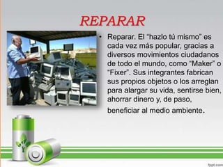 REPARAR
• Reparar. El “hazlo tú mismo” es
cada vez más popular, gracias a
diversos movimientos ciudadanos
de todo el mundo, como “Maker” o
“Fixer”. Sus integrantes fabrican
sus propios objetos o los arreglan
para alargar su vida, sentirse bien,
ahorrar dinero y, de paso,
beneficiar al medio ambiente.
 