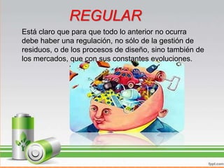 • Está claro que para que todo lo anterior no ocurra debe haber una
regulación, no sólo de la gestión de residuos, o de los procesos de
diseño, sino también de los mercados, que con sus constantes
evoluciones, prisas e inventiva, cuesta mucho seguir su ritmo
buscando ellos mismos siempre la salida de productos que den el
máximo beneficio directo, sin pensar en la repercusiones a corto,
medio y largo plazo.
REGULAR
Está claro que para que todo lo anterior no ocurra
debe haber una regulación, no sólo de la gestión de
residuos, o de los procesos de diseño, sino también de
los mercados, que con sus constantes evoluciones.
 