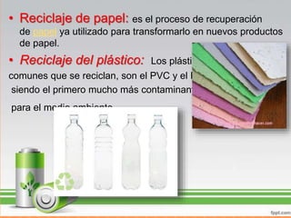 • Reciclaje de papel: es el proceso de recuperación
de papel ya utilizado para transformarlo en nuevos productos
de papel.
• Reciclaje del plástico: Los plásticos más
comunes que se reciclan, son el PVC y el PET
siendo el primero mucho más contaminante
para el medio ambiente.
 