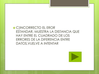  C)INCORRECTO EL EROR
ESTANDAR, MUESTRA LA DISTANCIA QUE
HAY ENTRE EL CUADRADO DE LOS
ERRORES DE LA DIFERENCIA ENTRE
DATOS,VUELVE A INTENTAR
 