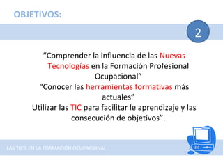 2
“Comprender la influencia de las Nuevas
Tecnologías en la Formación Profesional
Ocupacional”
“Conocer las herramientas formativas más
actuales”
Utilizar las TIC para facilitar le aprendizaje y las
consecución de objetivos”.
OBJETIVOS:
LAS TIC'S EN LA FORMACIÓN OCUPACIONAL
 