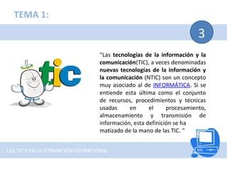 3
“Las tecnologías de la información y la
comunicación(TIC), a veces denominadas
nuevas tecnologías de la información y
la comunicación (NTIC) son un concepto
muy asociado al de INFORMÁTICA. Si se
entiende esta última como el conjunto
de recursos, procedimientos y técnicas
usadas en el procesamiento,
almacenamiento y transmisión de
información, esta definición se ha
matizado de la mano de las TIC. “
TEMA 1:
LAS TIC'S EN LA FORMACIÓN OCUPACIONAL
 