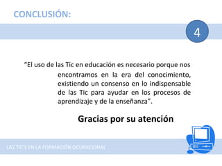 4
CONCLUSIÓN:
LAS TIC'S EN LA FORMACIÓN OCUPACIONAL
“El uso de las Tic en educación es necesario porque nos
encontramos en la era del conocimiento,
existiendo un consenso en lo indispensable
de las Tic para ayudar en los procesos de
aprendizaje y de la enseñanza”.
Gracias por su atención
 