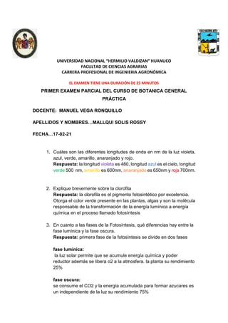 UNIVERSIDAD NACIONAL “HERMILIO VALDIZAN” HUANUCO
FACULTAD DE CIENCIAS AGRARIAS
CARRERA PROFESIONAL DE INGENIERIA AGRONÓMICA
EL EXAMEN TIENE UNA DURACIÓN DE 25 MINUTOS
PRIMER EXAMEN PARCIAL DEL CURSO DE BOTANICA GENERAL
PRÁCTICA
DOCENTE: MANUEL VEGA RONQUILLO
APELLIDOS Y NOMBRES…MALLQUI SOLIS ROSSY
FECHA…17-02-21
1. Cuáles son las diferentes longitudes de onda en nm de la luz violeta,
azul, verde, amarillo, anaranjado y rojo.
Respuesta: la longitud violeta es 480, longitud azul es el cielo, longitud
verde 500 nm, amarillo es 600nm, anaranjado es 650nm y roja 700nm.
2. Explique brevemente sobre la clorofila
Respuesta: la clorofila es el pigmento fotosintético por excelencia.
Otorga el color verde presente en las plantas, algas y son la molécula
responsable de la transformación de la energía lumínica a energía
química en el proceso llamado fotosíntesis
3. En cuanto a las fases de la Fotosíntesis, qué diferencias hay entre la
fase lumínica y la fase oscura.
Respuesta: primera fase de la fotosíntesis se divide en dos fases
fase lumínica:
la luz solar permite que se acumule energía química y poder
reductor además se libera o2 a la atmosfera. la planta su rendimiento
25%
fase oscura:
se consume el CO2 y la energía acumulada para formar azucares es
un independiente de la luz su rendimiento 75%
 
