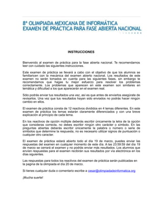 INSTRUCCIONES 
Bienvenido al examen de práctica para la fase abierta nacional. Te recomendamos 
leer con cuidado las siguientes instrucciones. 
Este examen de práctica se llevará a cabo con el objetivo de que los alumnos se 
familiaricen con la mecánica del examen abierto nacional. Los resultados de este 
examen no serán tomados en cuenta para las siguientes fases, sin embargo te 
recomendamos que hagas tu mejor esfuerzo para resolver los problemas 
correctamente. Los problemas que aparecen en este examen son similares en 
temática y dificultad a los que aparecerán en el examen real. 
Sólo podrás enviar tus resultados una vez, así es que antes de enviarlos asegúrate de 
revisarlos. Una vez que tus resultados hayan sido enviados no podrás hacer ningún 
cambio en ellos. 
El examen de práctica consta de 12 reactivos divididos en 4 temas diferentes. En este 
examen de práctica los temas estarán claramente diferenciados y con una breve 
explicación al principio de cada tema. 
En los reactivos de opción múltiple deberás escribir únicamente la letra de la opción 
que consideras correcta, no debes escribir ningún otro carácter o símbolo. En las 
preguntas abiertas deberás escribir únicamente la palabra o número o serie de 
símbolos que determine la respuesta, no es necesario utilizar signos de puntuación o 
cualquier otro caracter. 
El examen de práctica estará abierto todo el día 19 de marzo, puedes enviar las 
respuestas del examen en cualquier momento de este día. A las 23:59:59 del día 19 
de marzo se cerrará el examen y no podrás enviar más resultados. Los alumnos que 
envíen respuestas para el examen recibirán sus resultados por vía electrónica en los 
días siguientes. 
Las respuestas para todos los reactivos del examen de práctica serán publicadas en 
la pagina de la olimpiada el día 20 de marzo. 
Si tienes cualquier duda o comentario escribe a cesar@olimpiadadeinformatica.org 
¡Mucha suerte! 
 