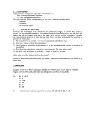5.- ¿SERÁ CIERTO? 
Supongamos que los siguientes argumentos son verdaderos: I .- 
Todos los desarrolladores son ingenieros. 
II .- Todos los ingenieros son listos. 
Si concluimos que ”Todos los dearrolladores son listos”, nuestra conclusión sería 
1) Correcta 
2) Incorrecta 
3) No se puede saber 
6. - LAS HIJAS DEL PROFESOR 
Cierto día se encontraron en la universidad dos profesores amigos, el primero daba clase de 
música y el segundo de matemáticas. Tras platicar un rato el profesor de música dijo que tenía que 
irse porque era el cumpleaños de una de sus hijas y tenía que ir a comprar un regalo. El profesor 
de matemáticas le pregunto la edad de sus hijas. Como a ambos les gustaban los acertijos, el 
profesor de música dijo: 
1- Te voy a plantear un acertijo, y si lo resuelves sabrás la edad de mis hijas. 
2- Muy bien – dijo el profesor de matemáticas. 
3- Tengo 3 hijas, y el producto de sus edades es 36 y la suma es igual al número de ventanas de 
ese edificio. 
4- El profesor de matemáticas lo pensó un momento y dijo: “Me hace falta un dato” 
5- Es cierto – dijo el profesor de música - La mayor de ellas toca el piano. 
¿Qué edad tienen las hijas del profesor de música? 
Escribe tu respuesta comenzando por la hija mayor y separando cada número por una coma, en la 
forma a,b,c 
ANALOGIAS 
En este tema se te darán series de objetos o números que tienen alguna relación 
lógica entre si. Debes buscar esa relación para encontrar el resultado. 
7.- 20 : 12 :: 5 : ? 
1) 3 
2) 15/4 
3) 3.5 
4) 2 
5) 5/3 
8. - Indica el número que debe seguir en la secuencia: 8, 1, 3, 9, 2, 4, 10, 3, 5, 11 ... ? 
 