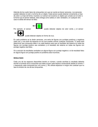 Además de los cuatro tipos de compuertas con que se cuenta se tienen sensores. Los sensores 
pueden detectar el color o la forma de un objeto. Cada sensor puede detectar únicamente un tipo 
de color o un tipo de forma. Cuando a un sensor se le acerca un objeto que cumple con el color o 
la forma que el sensor detecta, este entrega como salida un valor verdadero, en cualquier otro 
caso la salida del sensor es falso. 
Por ejemplo, el sensor puede detectar objetos de color verde, y el sensor 
puede detectar objetos en forma de cruz. 
En cada problema se te darán sensores, una serie de figuras con puntajes positivos y negativos 
cada una, y una serie de espacios en los que puedes colocar cualquier compuerta. Tu tarea será 
determinar que compuerta debe ir en cada espacio para que el resultado del sistema en todas las 
figuras con puntaje positivo sea verdadero y el resultado del sistema en todas las figuras con 
puntaje negativo sea falso. 
Si tu solución da resultados verdadero en alguna figura con puntaje negativo o si da resultado falso 
en alguna figura con puntaje positivo el problema esta incorrecto. 
RESULTADO 
Cada uno de los espacios disponibles tendrá un número, cuando escribas tu resultado deberás 
escribir el símbolo de la compuerta que debe ocupar cada espacio comenzando desde el número 1 
y separando cada compuerta por una coma (,). No utilices espacios ni ningún otro carácter que no 
sea el símbolo de una de las compuertas. 
 