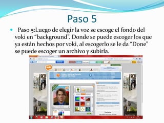 Paso 5
 Paso 5:Luego de elegir la voz se escoge el fondo del
 voki en “background”. Donde se puede escoger los que
 ya están hechos por voki, al escogerlo se le da “Done”
 se puede escoger un archivo y subirla.
 