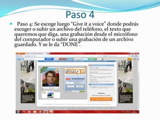 Paso 4
 Paso 4: Se escoge luego “Give it a voice” donde podrás
  escoger o subir un archivo del teléfono, el texto que
  queremos que diga, una grabación desde el micrófono
  del computador o subir una grabación de un archivo
  guardado. Y se le da “DONE”.
 