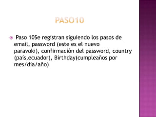     Paso 10Se registran siguiendo los pasos de
    email, password (este es el nuevo
    paravoki), confirmación del password, country
    (país,ecuador), Birthday(cumpleaños por
    mes/dia/año)
 