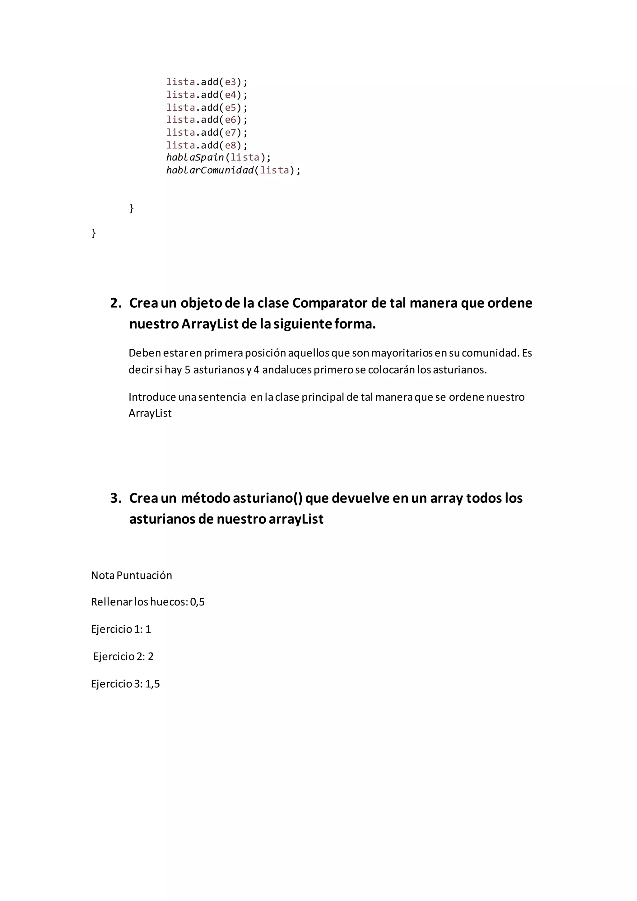 lista.add(e3);
lista.add(e4);
lista.add(e5);
lista.add(e6);
lista.add(e7);
lista.add(e8);
hablaSpain(lista);
hablarComunidad(lista);
}
}
2. Creaun objetode la clase Comparator de tal manera que ordene
nuestroArrayList de lasiguienteforma.
Deben estarenprimeraposiciónaquellosque sonmayoritariosensucomunidad.Es
decirsi hay 5 asturianosy4 andalucesprimerose colocaránlosasturianos.
Introduce unasentencia enlaclase principal de tal maneraque se ordene nuestro
ArrayList
3. Creaun métodoasturiano() que devuelve enun array todos los
asturianos de nuestroarrayList
NotaPuntuación
Rellenarloshuecos:0,5
Ejercicio1: 1
Ejercicio2: 2
Ejercicio3: 1,5
 