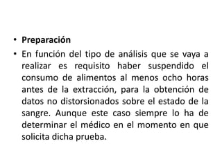 • Preparación
• En función del tipo de análisis que se vaya a
realizar es requisito haber suspendido el
consumo de alimentos al menos ocho horas
antes de la extracción, para la obtención de
datos no distorsionados sobre el estado de la
sangre. Aunque este caso siempre lo ha de
determinar el médico en el momento en que
solicita dicha prueba.