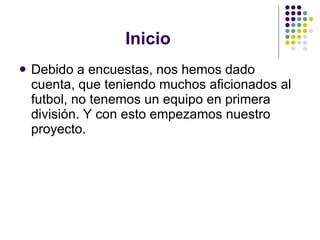 Inicio Debido a encuestas, nos hemos dado cuenta, que teniendo muchos aficionados al futbol, no tenemos un equipo en primera división. Y con esto empezamos nuestro proyecto. 