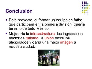 Conclusión Este proyecto, el formar un equipo de futbol que participara en la primera división, traería turismo de todo México. Mejoraría la  infraestructura , los ingresos en sector de  turismo , la  unión  entre los aficionados y daría una mejor  imagen  a nuestra ciudad. 