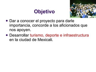 Objetivo Dar a conocer el proyecto para darle importancia, concorde a los aficionados que nos apoyen. Desarrollar  turismo, deporte e infraestructura  en la ciudad de Mexicali. 