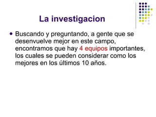 La investigacion Buscando y preguntando, a gente que se desenvuelve mejor en este campo, encontramos que hay  4 equipos  importantes, los cuales se pueden considerar como los mejores en los últimos 10 años. 