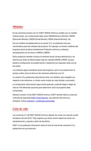 Mó dulos

En las versiones previas a la 3.0, ESET NOD32 Antivirus contaba con un modelo
modula rizado, con componentes tales como AMON(Antivirus Monitor), DMON
(Document Monitor), EMON (Email Monitor), IMON (Internet Monitor), etc.

Eso se modificó completamente en la versión 3.0, no existiendo más esa
nomenclatura para los módulos del producto. Por ejemplo, el monitor residente del
programa ahora se llama simplemente Protección antivirus y antiespía,
reemplazando con el mismo a AMON y DMON.

Dicha protección también incluye el monitoreo de los correos electrónicos y de
Internet que antes se diferenciaban bajo los módulos EMON e IMON, aunque
desde la configuración es posible activar o desactivar por separado cada una de
las partes.

Los módulos siguen existiendo dentro del programa, pero no se puede tener el
acceso a ellos como se tenía en las versiones anteriores a la 3.0.

La versión 3.0 y posteriores del producto tiene una interface más amigable con
respecto a las anteriores, e incluso varios modos de vista (simple o avanzado).

La configuración del producto sigue siendo granular, pudiendo llegar a elegir de
más de 100 diferentes opciones para determinar cómo el programa debe
comportarse.

Desde la versión 3.0 de ESET NOD32 Antivirus, ESET también liberó su solución
unificada de seguridad ESET Smart Security, que además del antivirus y
antiespía, incluye antispam y cortafuegos personales.



Ciclo de vida

Las versiones 2.7 de ESET NOD32 Antivirus dejarán de contar con soporte a partir
                         4
de febrero del año 2010. Esto significa que dicha versión dejará de contar con
actualizaciones y soporte a partir de esa fecha.

ESET no ha publicado información sobre el ciclo de vida de las versiones 3.0 y
posteriores de sus productos.
 