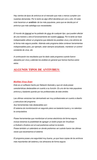 Hay cientos de tipos de antivirus en el mercado que más o menos cumplen con
nuestras demandas. Por lo tanto es algo difícil decidirse por uno u otro. En esta
nota hacemos un análisis de los más populares, para que se decida por el
antivirus que más satisfaga sus necesidades.


El mundo de Internet se ha poblado de virus de cualquier tipo, que pueden afectar
de una manera u otra el funcionamiento de nuestro sistema. Por lo tanto se hace
indispensable utilizar un programa que detecte los posibles virus y los elimine de
la forma más segura posible. Además este programa debe contener herramientas
indispensables para, por ejemplo, estar siempre actualizado, mantener un control
constante de virus, etc.


A continuación los resultados que ha dado cada programa cuando fueron
atacados por virus y además los análisis en general que hemos hechos sobre
estos.


ALGUNOS TIPOS DE ANTIVIRUS:



McAfee Virus Scan
Este es un software hecho por Network Asóciate y que sin duda posee
características destacables en cuanto a su función. Es uno de los más populares
antivirus y bastante querido por los profesionales de éste ámbito.


Las últimas versiones han demostrado ser muy profesionales en cuanto a diseño
y estructura del programa.
Sus herramientas más destacables son:
El sistema de monitorización en segundo plano es bastante bueno y no ralentiza
la computadora.


Posee herramientas que monitorizan el correo electrónico de forma segura,
incluso tenemos la posibilidad de agregar un botón propio de VirusScan
a Outlook o Eudora con el cual podremos activar la revisión.
Posee también un calendario en donde podremos ver cuándo fueron las últimas
veces que escaneamos el sistema.


El programa posee una seguridad muy buena, ya que hace copias de los archivos
más importantes del sistema y los almacena de forma segura.
 