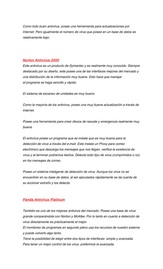 Como todo buen antivirus, posee una herramienta para actualizaciones por
Internet. Pero igualmente el número de virus que posee en un base de datos es
relativamente bajo.




Norton Antivirus 2000
Este antivirus es un producto de Symantec y es realmente muy conocido. Siempre
destacado por su diseño, este posee una de las interfaces mejores del mercado y
una distribución de la información muy buena. Esto hace que manejar
el programa se haga sencillo y rápido.


El sistema de escaneo de unidades es muy bueno.


Como la mayoría de los antivirus, posee una muy buena actualización a través de
Internet.


Posee una herramienta para crear discos de rescate y emergencia realmente muy
buena.


El antivirus posee un programa que se instala que es muy buena para la
detección de virus a través del e-mail. Este instala un Proxy para correo
electrónico que descarga los mensajes que nos llegan, verifica la existencia de
virus y al terminar podremos leerlos. Detecta todo tipo de virus (comprimidos o no)
en los mensajes de correo.


Posee un sistema inteligente de detección de virus. Aunque los virus no se
encuentren en su base de datos, al ser ejecutados rápidamente se da cuenta de
su accionar extraño y los detecta.




Panda Antivirus Platinum


También es uno de los mejores antivirus del mercado. Posee una base de virus
grande comparándola con Norton y McAfee. Por lo tanto en cuanto a detección de
virus directamente es prácticamente el mejor.
El monitoreo de programas en segundo plano usa los recursos de nuestro sistema
y puede volverlo algo lento.
Tiene la posibilidad de elegir entre dos tipos de interfaces: simple y avanzada.
Para tener un mejor control de los virus, preferimos la avanzada.
 