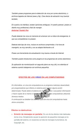 También posee programas para la detección de virus por correo electrónico, o
archivos bajados de Internet (www y ftp). Crea discos de salvación muy buenos
también.


En cuanto a la interface, existen opiniones ambiguas. A nuestro parecer, posee un
diseño muy profesional y fácil de manejar.
Antiviral Toolkit Pro


Puede detectar los virus en memoria sin arrancar con un disco de emergencia, lo
que sus competidores no poseen.


Detecta todo tipo de virus, incluso en archivos comprimidos. A la hora de
manejarlo, es muy sencillo y uno se adapta fácilmente a él.


Posee una herramienta de actualización muy buena a través de Internet.


También puede introducirse como plugins en los programas de correo electrónico.


Su aplicación de monitorización en segundo plano es muy útil y no relentiza el
sistema cuando trabajamos con archivos pequeños.




           EFECTOS DE LOS VIRUS EN LAS COMPUTADORAS



En informática, un virus de computadora es un programa malicioso desarrollado
por programadores que infecta un sistema para realizar alguna acción
determinada. Puede dañar el sistema de archivos, robar o secuestrar información
o hacer copias de si mismo e intentar esparcirse a otras computadoras utilizando
diversos medios.
A continuación se detallan los distintos tipos de virus de computadoras hasta
ahora conocidos:



Efectos no destructivos

•   Emisión de mensajes en pantalla: Es uno de los efectos más habituales
    de los virus. Simplemente causan la aparición de pequeños mensajes en la
    pantalla del sistema, en ocasiones se trata de mensajes humorísticos, de
    Copyright, etc.
 