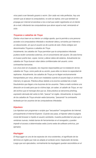 virus pasó a ser llamado gusano o worm. Son cada vez más perfectos, hay una
versión que al atacar la computadora, no sólo se replica, sino que también se
propaga por internet enviandose a los e-mail que están registrados en el cliente
de e-mail, infectando las computadoras que abran aquel e-mail, reiniciando el
ciclo.


Troyanos o caballos de Troya
Ciertos virus traen en su interior un código aparte, que le permite a una persona
acceder a la computadora infectada o recolectar datos y enviarlos por Internet a
un desconocido, sin que el usuario se de cuenta de esto. Estos códigos son
denominados Troyanos o caballos de Troya.
Inicialmente, los caballos de Troya permitían que la computadora infectada
pudiera recibir comandos externos, sin el conocimiento del usuario. De esta forma
el invasor podría leer, copiar, borrar y alterar datos del sistema. Actualmente los
caballos de Troya buscan robar datos confidenciales del usuario, como
contraseñas bancarias.
Los virus eran en el pasado, los mayores responsables por la instalación de los
caballos de Troya, como parte de su acción, pues ellos no tienen la capacidad de
replicarse. Actualmente, los caballos de Troya ya no llegan exclusivamente
transportados por virus, ahora son instalados cuando el usuario baja un archivo de
Internet y lo ejecuta. Práctica eficaz debido a la enorme cantidad de e-mails
fraudulentos que llegan a los buzones de los usuarios. Tales e-mails contiene una
dirección en la web para que la víctima baje, sin saber, el caballo de Troya, en vez
del archivo que el mensaje dice que es. Esta práctica se denomina phishing,
expresión derivada del verbo to fish, "pescar" en inglés. Actualmente, la mayoría
de los caballos de Troya simulan webs bancarias, "pescando" la contraseña
tecleada por los usuarios de las computadoras infectadas.


Hijackers
Los hijackers son programas o scripts que "secuestran" navegadores de Internet,
principalmente el Internet Explorer. Cuando eso pasa, el hijacker altera la página
inicial del browser e impide al usuario cambiarla, muestra publicidad en pop-ups o
ventanas nuevas, instala barras de herramientas en el navegador y pueden
impedir el acceso a determinadas webs (como webs de software antivírus, por
ejemplo).


Keylogger
El KeyLogger es una de las especies de virus existentes, el significado de los
términos en inglés que más se adapta al contexto sería: Capturador de teclas.
Luego que son ejecutados, normalmente los keyloggers quedan escondidos en el
 