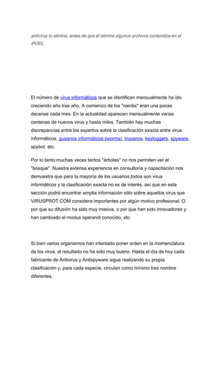 antivírus lo elimina, antes de que él elimine algunos archivos contenidos en el
iPOD).




El número de virus informáticos que se identifican mensualmente ha ido
creciendo año tras año. A comienzo de los "naintis" eran una pocas
decenas cada mes. En la actualidad aparecen mensualmente varias
centenas de nuevos virus y hasta miles. También hay muchas
discrepancias entre los expertos sobre la clasificación exacta entre virus
informáticos, gusanos informáticos (worms), troyanos, keyloggers, spyware,
spybot, etc.

Por lo tanto muchas veces tantos "árboles" no nos permiten ver el
"bosque". Nuestra extensa experiencia en consultoría y capacitación nos
demuestra que para la mayoría de los usuarios,todos son virus
informáticos y la clasificación exacta no es de interés, así que en esta
sección podrá encontrar amplia información sólo sobre aquellos virus que
VIRUSPROT.COM considera importantes por algún motivo profesional. O
por que su difusión ha sido muy masiva, o por que han sido innovadores y
han cambiado el modus operandi conocido, etc.




Si bien varios organismos han intentado poner orden en la momenclatura
de los virus, el resultado no ha sido muy bueno. Hasta el día de hoy cada
fabricante de Antivirus y Antispyware sigue realizando su propia
clasificación y, para cada especie, circulan como mínimo tres nombre
diferentes.
 
