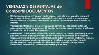 VENTAJAS Y DESVENTAJAS de
Compartir DOCUMENTOS
 El intercambio de archivos atraves de Internet permite a los usuarios compartir
archivos por Intenet mediante una red informal de computadoras que usan el
mismo software. Cada día, millones de usuarios comparten archivos a través de
Internet.
 Ventajas: El intercambio de archivos puede permitir que las personas tengan
acceso a muchísima información. Te puedes descargar musica, juegos o software.
Es una forma facil y sencilla y gratuita.
 Desventajas: cuando está conectado a esto, podría, sin saberlo, permitir que otras
personas copien archivos privados que usted no tenía intención de compartir,
descargar material protegido por derechos de autor y enfrentar problemas legales,
así como descargar un virus o propiciar un problema de seguridad. También
podría, sin estar consciente de ello, descargar pornografía que aparezca
identificada con un título que enmascare de qué se trate.
 