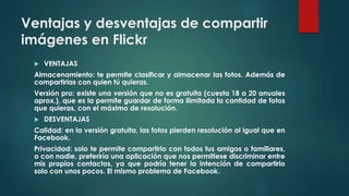 Ventajas y desventajas de compartir
imágenes en Flickr
 VENTAJAS
Almacenamiento: te permite clasificar y almacenar las fotos. Además de
compartirlas con quien tú quieras.
Versión pro: existe una versión que no es gratuita (cuesta 18 a 20 anuales
aprox.), que es la permite guardar de forma ilimitada la cantidad de fotos
que quieras, con el máximo de resolución.
 DESVENTAJAS
Calidad: en la versión gratuita, las fotos pierden resolución al igual que en
Facebook.
Privacidad: solo te permite compartirlo con todos tus amigos o familiares,
o con nadie, preferiría una aplicación que nos permitiese discriminar entre
mis propios contactos, ya que podría tener la intención de compartirlo
solo con unos pocos. El mismo problema de Facebook.
 