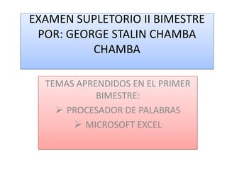 EXAMEN SUPLETORIO II BIMESTRE
 POR: GEORGE STALIN CHAMBA
          CHAMBA

  TEMAS APRENDIDOS EN EL PRIMER
            BIMESTRE:
     PROCESADOR DE PALABRAS
        MICROSOFT EXCEL
 