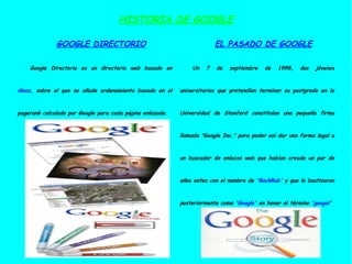HISTORIA DE GOOGLE GOOGLE DIRECTORIO Google Directorio es un directorio web basado en  dmoz , sobre el que se añade ordenamiento basado en el pagerank calculado por Google para cada página enlazada. EL PASADO DE GOOGLE Un 7 de septiembre de 1998, dos jóvenes universitarios que pretendían terminar su postgrado en la Universidad de Stanford constituían una pequeña firma llamada "Google Inc." para poder así dar una forma legal a un buscador de enlaces web que habían creado un par de años antes con el nombre de ' BackRub ' y que lo bautizaron posteriormente como ' Google ' en honor al término ' googol ' 