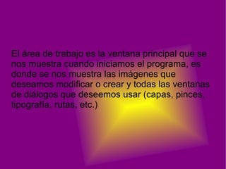 El área de trabajo es la ventana principal que se
nos muestra cuando iniciamos el programa, es
donde se nos muestra las imágenes que
deseamos modificar o crear y todas las ventanas
de diálogos que deseemos usar (capas, pinces,
tipografía, rutas, etc.)
 