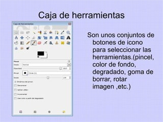 Caja de herramientas

           Son unos conjuntos de
            botones de icono
            para seleccionar las
            herramientas.(pincel,
            color de fondo,
            degradado, goma de
            borrar, rotar
            imagen ,etc.)
 