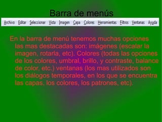 Barra de menús

En la barra de menú tenemos muchas opciones
 las mas destacadas son: imágenes (escalar la
 imagen, rotarla, etc). Colores (todas las opciones
 de los colores, umbral, brillo, y contraste, balance
 de color, etc.) ventanas (los mas utilizados son
 los diálogos temporales, en los que se encuentra
 las capas, los colores, los patrones, etc).
 