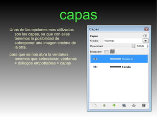capas
Unas de las opciones mas utilizadas
  son las capas, ya que con ellas
  tenemos la posibilidad de
  sobreponer una imagen encima de
  la otra.
para que se nos abra la ventanas
  tenemos que seleccionar, ventanas
  > diálogos empotrables > capas
 