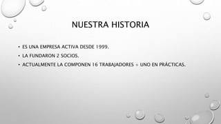 NUESTRA HISTORIA
• ES UNA EMPRESA ACTIVA DESDE 1999.
• LA FUNDARON 2 SOCIOS.
• ACTUALMENTE LA COMPONEN 16 TRABAJADORES + UNO EN PRÁCTICAS.
 