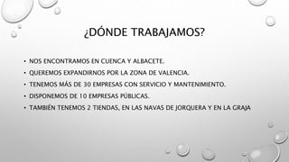 ¿DÓNDE TRABAJAMOS?
• NOS ENCONTRAMOS EN CUENCA Y ALBACETE.
• QUEREMOS EXPANDIRNOS POR LA ZONA DE VALENCIA.
• TENEMOS MÁS DE 30 EMPRESAS CON SERVICIO Y MANTENIMIENTO.
• DISPONEMOS DE 10 EMPRESAS PÚBLICAS.
• TAMBIÉN TENEMOS 2 TIENDAS, EN LAS NAVAS DE JORQUERA Y EN LA GRAJA
 