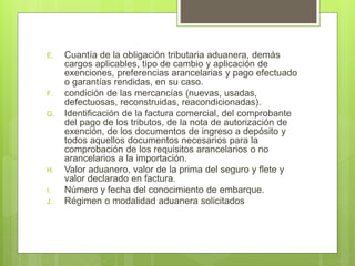 E. Cuantía de la obligación tributaria aduanera, demás
cargos aplicables, tipo de cambio y aplicación de
exenciones, preferencias arancelarias y pago efectuado
o garantías rendidas, en su caso.
F. condición de las mercancías (nuevas, usadas,
defectuosas, reconstruidas, reacondicionadas).
G. Identificación de la factura comercial, del comprobante
del pago de los tributos, de la nota de autorización de
exención, de los documentos de ingreso a depósito y
todos aquellos documentos necesarios para la
comprobación de los requisitos arancelarios o no
arancelarios a la importación.
H. Valor aduanero, valor de la prima del seguro y flete y
valor declarado en factura.
I. Número y fecha del conocimiento de embarque.
J. Régimen o modalidad aduanera solicitados
 