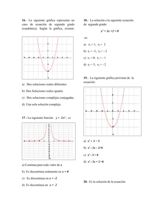 16.- La siguiente gráfica representa un
caso de ecuación de segundo grado
(cuadrática). Según la gráfica, existen:
a) Dos soluciones reales diferentes
b) Dos Soluciones reales iguales
c) Dos soluciones complejas conjugadas.
d) Una sola solución compleja.
17.- La siguiente función y = 2/x2
, es:
a) Continua para todo valor de x
b) Es discontinua solamente en x = 0
c) Es discontinua en x = -2.
d) Es discontinua en x = 2
18.- La solución a la siguiente ecuación
de segundo grado:
x2
+ 3x +2 = 0
es:
a) x1 = 1; x2 = 2
b) x1 = -1; x2 = - 2
c) x1 = 0; x2 = - 1
d) x1 = 3; x2 = - 2
19.- La siguiente gráfica proviene de la
ecuación:
a) x2
+ 2 = 0
b) x2
– 2x – 2=0
c) x2
– 2 = 0
d) x2
– 2x + 2 =0
20.- Es la solución de la ecuación:
 