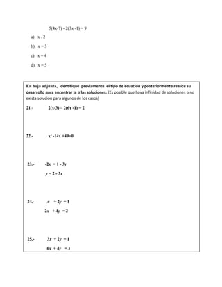 5(4x-7) - 2(3x -1) = 9
a) x = 2
b) x = 3
c) x = 4
d) x = 5
En hoja adjunta, identifique previamente el tipo de ecuación y posteriormente realice su
desarrollo para encontrar la o las soluciones. (Es posible que haya infinidad de soluciones o no
exista solución para algunos de los casos)
21.- 2(x-3) – 2(6x -1) = 2
22.- x2
-14x +49=0
23.- -2x = 1 - 3y
y = 2 - 3x
24.- x + 2y = 1
2x + 4y = 2
25.- 3x + 2y = 1
6x + 4y = 3
 