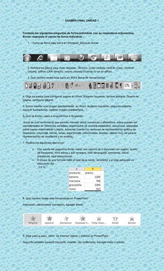 EXAMEN FINAL UNIDAD 1



Conteste las siguientes preguntas de forma individual, con su respectivos argumentos.
Enviar respuesta al correo de forma individual.

    1. Como se llama esta barra en Windows_Barra de tareas




    2. Nombre los pasos para crear carpetas : Archivo, Crear carpeta, click en crear, nombrar
    carpeta. (office) Click derecho, nuevo, carpeta (cuando no es en office)

    3. Que nombre recibe esta barra en Word Barra de Herramientas




4. Diga los pasos para configurar página en Word: Superior izquierdo, tercera pestaña, Diseño de
página, configurar página.

5. Como insertar una imagen prediseñadas en Word: Superior izquierdo, segunda pestaña,
espacio ilustraciones, insertar imagen prediseñada.

6. Que es Excel y para q sirve Mínimo 4 renglones:

 Excel es una herramienta que permite manejar datos numéricos y alfabéticos, estos pueden ser
representados en diferentes variables, organizados de manera estadística, secuencial, apoyados
sobre bases matemáticas o lógica. Adicional cuenta con opciones de representación gráfica de
dispersión, columnas, barras, tortas, logarítmicas, polinomiales, lineales, siendo muy útil para la
representación de resultados y su análisis..

7. Realice los siguientes ejercicios:

            Con ayuda del programa Excel, hacer una nomina de 2 personas con sueldo, auxilio
            de transporte, hora extras y sus recargos, total devengado, pensiones, salud,
            préstamos, total deducciones.
            A traves de una formula halle el total de la venta , promedio y al total apliquele un
            descuento del
             3,5 %




8. Que nombre recibe esta herramienta en PowerPoint

Animación, personalizar animación, agregar efecto.




9. Diga paso a paso, como se insertan videos y sonidos en PowerPoint.

Segunda pestaña superior izquierda, insertar, clip multimedia, escoger video ó sonido.
 