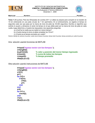 INSTITUTO DE CIENCIAS MATEMÁTICAS
ICM00794 - FUNDAMENTOS DE COMPUTACIÓN
1ra Evaluación II Término 2009-2010
Diciembre 1, 2009
Matrícula: _________Nombre:______________________________________________________Paralelo:___
Tema 1 (20 puntos). Para las Olimpiadas de Londres 2011 un atleta se prepara para competir en la maratón de
10 km entrenando en una pista circular de 1 km (perímetro). En el entrenamiento, se registra el tiempo en
segundos cada vez que pasa por la marca de inicio de pista (ej: 45,354 segundos). Escriba un algoritmo que
solicite al usuario y almacene el vector de tiempo en el que atleta pasó por la marca de inicio de pista en cada
vuelta, luego determine y muestre las respuestas a las siguientes preguntas:
a) ¿Cuál fue la vuelta que se realizó en menor tiempo?
b) ¿Cuánto tiempo le tomo al atleta completar los 10 km?
c) ¿Cuánto es el tiempo promedio por vuelta?
Rubrica: Manejo de vectores (5 puntos), vuelta menor tiempo (5 puntos), tiempo total (5 puntos), tiempo promedio por vuelta (5 puntos)
Una solución usando funciones de MATLAB
t=input('Ingrese vector con los tiempos ');
n=length(t);
[x,p]=min(t); % valor y posición del menor tiempo ingresado
s=sum(t); % suma de todos los tiempos
r=mean(t); % tiempo promedio
disp([x,p,s,r]);
Otra solución usando instrucciones de MATLAB
t=input('Ingrese vector con los tiempos ');
n=length(t);
x=t(1);
p=1;
for i=2:n
if t(i)<x
x=t(i);
p=i;
end
end
s=0;
for i=1:n
s=s+t(i);
end
r=s/n;
disp([x,p,s,r]);
 