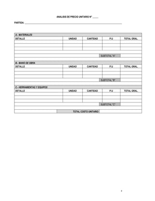 4
ANALISIS DE PRECIO UNITARIO N° _____
PARTIDA: ____________________________________________________________________________________
A.- MATERIALES
DETALLE UNIDAD CANTIDAD P.U TOTAL GRAL.
SUBTOTAL "A"
B.- MANO DE OBRA
DETALLE UNIDAD CANTIDAD P.U TOTAL GRAL.
SUBTOTAL "B"
C.- HERRAMIENTAS Y EQUIPOS
DETALLE UNIDAD CANTIDAD P.U TOTAL GRAL.
SUBTOTAL "C"
TOTAL COSTO UNITARIO
 