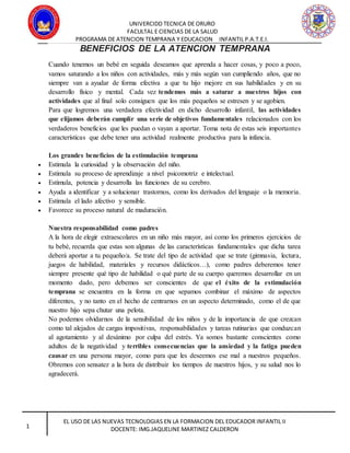 UNIVERCIDD TECNICA DE ORURO
FACULTAL E CIENCIAS DE LA SALUD
PROGRAMA DE ATENCION TEMPRANA Y EDUCACION INFANTIL P.A.T.E.I.
EL USO DE LAS NUEVAS TECNOLOGIAS EN LA FORMACION DEL EDUCADOR INFANTIL II
DOCENTE: IMG.JAQUELINE MARTINEZ CALDERON1
BENEFICIOS DE LA ATENCION TEMPRANA
Cuando tenemos un bebé en seguida deseamos que aprenda a hacer cosas, y poco a poco,
vamos saturando a los niños con actividades, más y más según van cumpliendo años, que no
siempre van a ayudar de forma efectiva a que tu hijo mejore en sus habilidades y en su
desarrollo físico y mental. Cada vez tendemos más a saturar a nuestros hijos con
actividades que al final solo consiguen que los más pequeños se estresen y se agobien.
Para que logremos una verdadera efectividad en dicho desarrollo infantil, las actividades
que elijamos deberán cumplir una serie de objetivos fundamentales relacionados con los
verdaderos beneficios que les puedan o vayan a aportar. Toma nota de estas seis importantes
características que debe tener una actividad realmente productiva para la infancia.
Los grandes beneficios de la estimulación temprana
 Estimula la curiosidad y la observación del niño.
 Estimula su proceso de aprendizaje a nivel psicomotriz e intelectual.
 Estimula, potencia y desarrolla las funciones de su cerebro.
 Ayuda a identificar y a solucionar trastornos, como los derivados del lenguaje o la memoria.
 Estimula el lado afectivo y sensible.
 Favorece su proceso natural de maduración.
Nuestra responsabilidad como padres
A la hora de elegir extraescolares en un niño más mayor, así como los primeros ejercicios de
tu bebé, recuerda que estas son algunas de las características fundamentales que dicha tarea
deberá aportar a tu pequeño/a. Se trate del tipo de actividad que se trate (gimnasia, lectura,
juegos de habilidad, materiales y recursos didácticos…), como padres deberemos tener
siempre presente qué tipo de habilidad o qué parte de su cuerpo queremos desarrollar en un
momento dado, pero debemos ser conscientes de que el éxito de la estimulación
temprana se encuentra en la forma en que sepamos combinar el máximo de aspectos
diferentes, y no tanto en el hecho de centrarnos en un aspecto determinado, como el de que
nuestro hijo sepa chutar una pelota.
No podemos olvidarnos de la sensibilidad de los niños y de la importancia de que crezcan
como tal alejados de cargas impositivas, responsabilidades y tareas rutinarias que conduzcan
al agotamiento y al desánimo por culpa del estrés. Ya somos bastante conscientes como
adultos de la negatividad y terribles consecuencias que la ansiedad y la fatiga pueden
causar en una persona mayor, como para que les deseemos ese mal a nuestros pequeños.
Obremos con sensatez a la hora de distribuir los tiempos de nuestros hijos, y su salud nos lo
agradecerá.
 