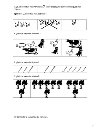 II. ¿En dónde hay más? Pon una X sobre el conjunto donde identifiques más
objetos.

Ejemplo: ¿Dónde hay más cebollas?




1. ¿Dónde hay más animales?




2. ¿Dónde hay más lápices?




3. ¿Dónde hay más árboles?




III. Completa la secuencia de números.


                                                                            4
 