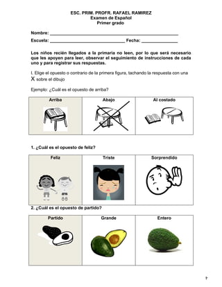 ESC. PRIM. PROFR. RAFAEL RAMIREZ
                            Examen de Español
                                Primer grado

Nombre: _____________________________________________________
Escuela: _______________________________ Fecha: _______________

Los niños recién llegados a la primaria no leen, por lo que será necesario
que les apoyen para leer, observar el seguimiento de instrucciones de cada
uno y para registrar sus respuestas.

I. Elige el opuesto o contrario de la primera figura, tachando la respuesta con una
X sobre el dibujo
Ejemplo: ¿Cuál es el opuesto de arriba?

         Arriba                      Abajo                      Al costado




1. ¿Cuál es el opuesto de feliz?

          Feliz                      Triste                    Sorprendido




2. ¿Cuál es el opuesto de partido?

         Partido                     Grande                       Entero




                                                                                      4
 