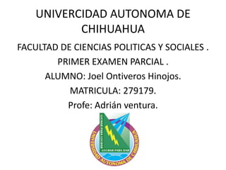 UNIVERCIDAD AUTONOMA DE
CHIHUAHUA
FACULTAD DE CIENCIAS POLITICAS Y SOCIALES .
PRIMER EXAMEN PARCIAL .
ALUMNO: Joel Ontiveros Hinojos.
MATRICULA: 279179.
Profe: Adrián ventura.

 